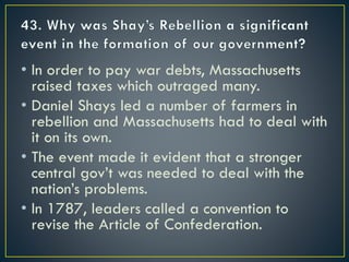 • In order to pay war debts, Massachusetts
raised taxes which outraged many.
• Daniel Shays led a number of farmers in
rebellion and Massachusetts had to deal with
it on its own.
• The event made it evident that a stronger
central gov’t was needed to deal with the
nation’s problems.
• In 1787, leaders called a convention to
revise the Article of Confederation.
 
