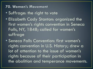 • Suffrage: the right to vote
• Elizabeth Cady Stanton: organized the
first women’s rights convention in Seneca
Falls, NY, 1848; called for women’s
suffrage
• Seneca Falls Convention: first women’s
rights convention in U.S. History; drew a
lot of attention to the issue of women’s
rights because of their participation in
the abolition and temperance movements.
 