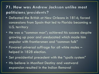 • Defeated the British at New Orleans in 1814; forced
concessions from Spain that led to Florida becoming a
U.S. territory
• He was a “common man”; achieved his success despite
growing up poor and uneducated which made him
popular with frontiersmen and “common folk”
• Favored universal suffrage for all white males –
helped in 1828 election.
• Set presidential precedent with the “spoils system”
• His believe in Manifest Destiny and westward
expansion resulted in the Indian Removal
 