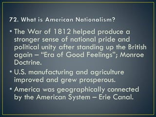 • The War of 1812 helped produce a
stronger sense of national pride and
political unity after standing up the British
again – “Era of Good Feelings”; Monroe
Doctrine.
• U.S. manufacturing and agriculture
improved and grew prosperous.
• America was geographically connected
by the American System – Erie Canal.
 