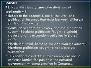 • Refers to the economic, social, cultural, and
political differences that exist between different
parts of the country.
• South: dependent on slavery and the plantation
system; Southern politicians fought to uphold
slavery and its expansion; believed in states’
rights
• North: industrial; home to the abolition movement;
Northern politicians sought to halt slavery’s
expansion
• This constant conflict b/t the two regions led to
constant battles for power in the national
government – representation in Congress.
 