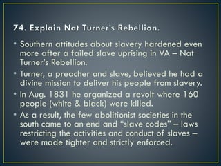 • Southern attitudes about slavery hardened even
more after a failed slave uprising in VA – Nat
Turner’s Rebellion.
• Turner, a preacher and slave, believed he had a
divine mission to deliver his people from slavery.
• In Aug. 1831 he organized a revolt where 160
people (white & black) were killed.
• As a result, the few abolitionist societies in the
south came to an end and “slave codes” – laws
restricting the activities and conduct of slaves –
were made tighter and strictly enforced.
 