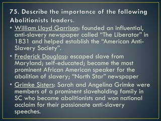 • William Lloyd Garrison: founded an influential,
anti-slavery newspaper called “The Liberator” in
1831 and helped establish the “American Anti-
Slavery Society”.
• Frederick Douglass: escaped slave from
Maryland; self-educated; became the most
prominent African American speaker for the
abolition of slavery; “North Star” newspaper
• Grimke Sisters: Sarah and Angelina Grimke were
members of a prominent slaveholding family in
SC who became abolitionists and won national
acclaim for their passionate anti-slavery
speeches.
 