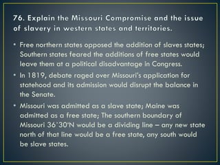 • Free northern states opposed the addition of slaves states;
Southern states feared the additions of free states would
leave them at a political disadvantage in Congress.
• In 1819, debate raged over Missouri’s application for
statehood and its admission would disrupt the balance in
the Senate.
• Missouri was admitted as a slave state; Maine was
admitted as a free state; The southern boundary of
Missouri 36˚30‘N would be a dividing line – any new state
north of that line would be a free state, any south would
be slave states.
 