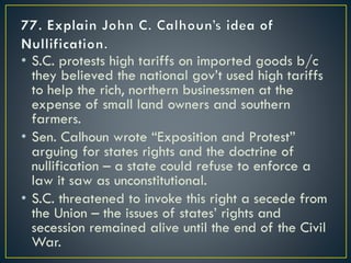 • S.C. protests high tariffs on imported goods b/c
they believed the national gov’t used high tariffs
to help the rich, northern businessmen at the
expense of small land owners and southern
farmers.
• Sen. Calhoun wrote “Exposition and Protest”
arguing for states rights and the doctrine of
nullification – a state could refuse to enforce a
law it saw as unconstitutional.
• S.C. threatened to invoke this right a secede from
the Union – the issues of states’ rights and
secession remained alive until the end of the Civil
War.
 