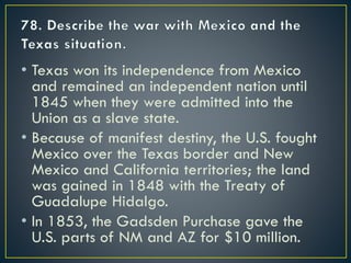 • Texas won its independence from Mexico
and remained an independent nation until
1845 when they were admitted into the
Union as a slave state.
• Because of manifest destiny, the U.S. fought
Mexico over the Texas border and New
Mexico and California territories; the land
was gained in 1848 with the Treaty of
Guadalupe Hidalgo.
• In 1853, the Gadsden Purchase gave the
U.S. parts of NM and AZ for $10 million.
 
