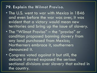 • The U.S. went to war with Mexico in 1846
and even before the war was over, it was
evident that a victory would mean new
territories and bring up the issue of slavery.
• The “Wilmot Proviso” – the “proviso” or
condition proposed banning slavery from
any land purchased from Mexico;
Northerners embrace it, southerners
denounced it.
• Congress voted against it but still, the
debate it stirred exposed the serious
sectional divisions over slavery that exited in
the country.
 