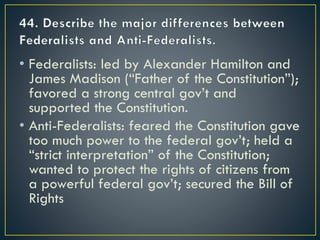• Federalists: led by Alexander Hamilton and
James Madison (“Father of the Constitution”);
favored a strong central gov’t and
supported the Constitution.
• Anti-Federalists: feared the Constitution gave
too much power to the federal gov’t; held a
“strict interpretation” of the Constitution;
wanted to protect the rights of citizens from
a powerful federal gov’t; secured the Bill of
Rights
 