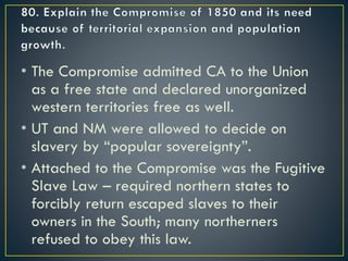 • The Compromise admitted CA to the Union
as a free state and declared unorganized
western territories free as well.
• UT and NM were allowed to decide on
slavery by “popular sovereignty”.
• Attached to the Compromise was the Fugitive
Slave Law – required northern states to
forcibly return escaped slaves to their
owners in the South; many northerners
refused to obey this law.
 