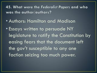 • Authors: Hamilton and Madison
• Essays written to persuade NY
legislature to ratify the Constitution by
easing fears that the document left
the gov’t susceptible to any one
faction seizing too much power.
 