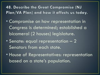 • Compromise on how representation in
Congress is determined; established a
bicameral (2 houses) legislature.
• Senate: equal representation – 2
Senators from each state.
• House of Representatives: representation
based on a state’s population.
 