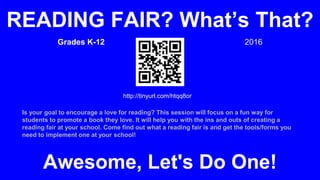 Grades K-12 2016
Is your goal to encourage a love for reading? This session will focus on a fun way for
students to promote a book they love. It will help you with the ins and outs of creating a
reading fair at your school. Come find out what a reading fair is and get the tools/forms you
need to implement one at your school!
READING FAIR? What’s That?
Awesome, Let's Do One!
http://tinyurl.com/htqq8or
 
