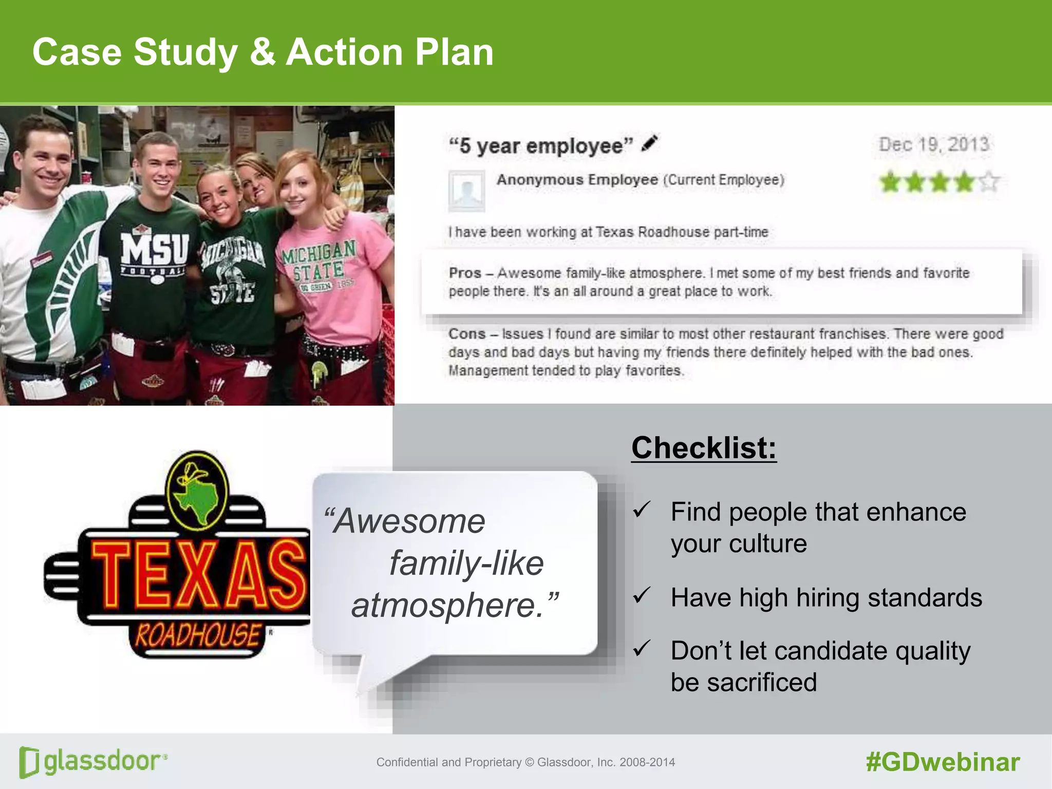 Confidential and Proprietary © Glassdoor, Inc. 2008-2014 #GDwebinar
Case Study & Action Plan
“Awesome
family-like
atmosphere.”
Checklist:
 Find people that enhance
your culture
 Have high hiring standards
 Don’t let candidate quality
be sacrificed
 