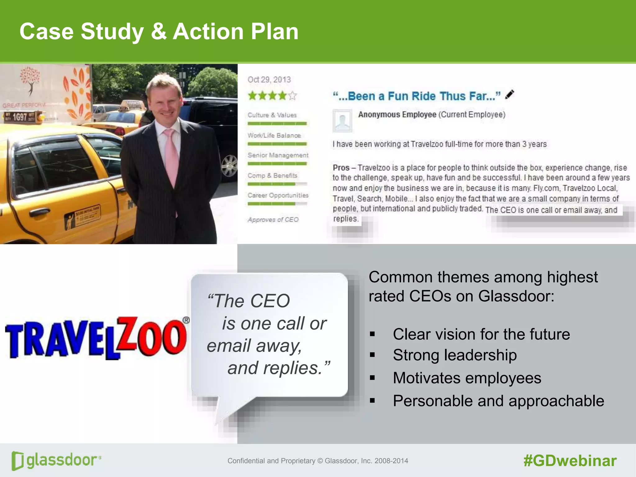 Confidential and Proprietary © Glassdoor, Inc. 2008-2014 #GDwebinar
Case Study & Action Plan
“The CEO
is one call or
email away,
and replies.”
Common themes among highest
rated CEOs on Glassdoor:
 Clear vision for the future
 Strong leadership
 Motivates employees
 Personable and approachable
 