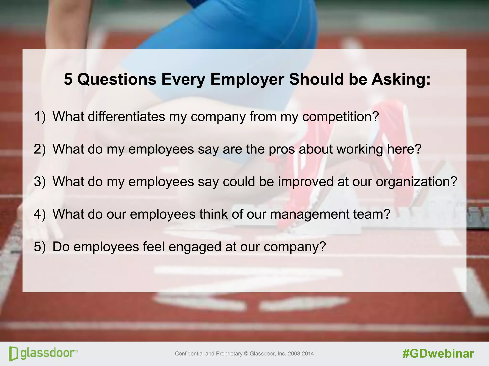 Confidential and Proprietary © Glassdoor, Inc. 2008-2014 #GDwebinar
5 Questions Every Employer Should be Asking:
1) What differentiates my company from my competition?
2) What do my employees say are the pros about working here?
3) What do my employees say could be improved at our organization?
4) What do our employees think of our management team?
5) Do employees feel engaged at our company?
 