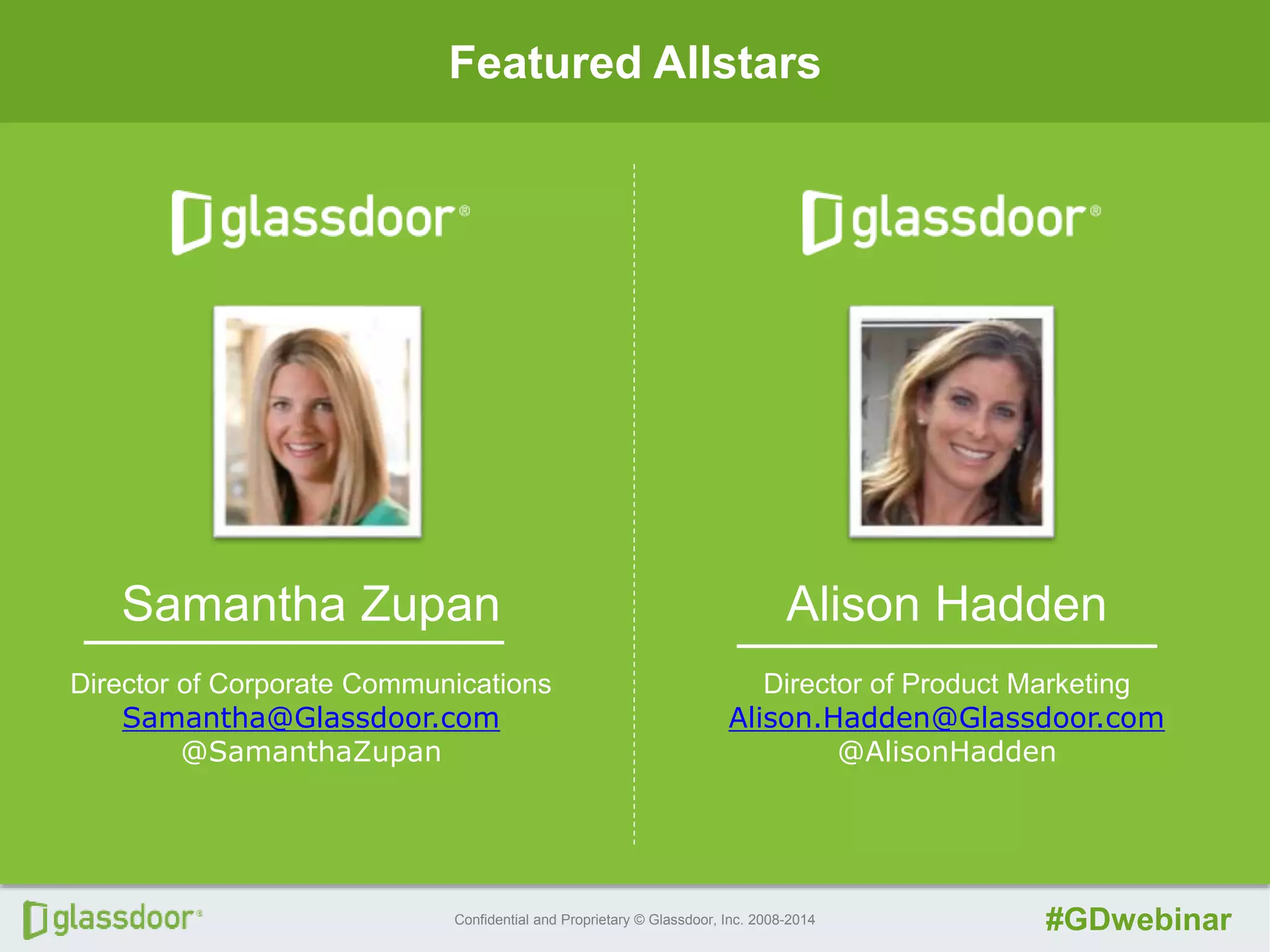 Confidential and Proprietary © Glassdoor, Inc. 2008-2014 #GDwebinar
Featured Allstars
Alison Hadden
Director of Product Marketing
Alison.Hadden@Glassdoor.com
@AlisonHadden
Samantha Zupan
Director of Corporate Communications
Samantha@Glassdoor.com
@SamanthaZupan
 