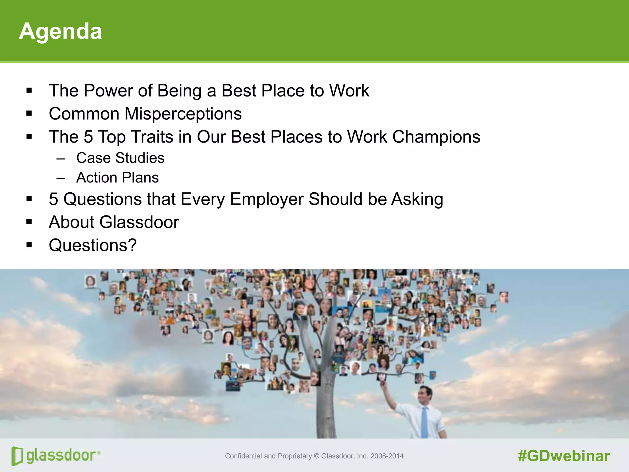 Confidential and Proprietary © Glassdoor, Inc. 2008-2014 #GDwebinar
Agenda
 The Power of Being a Best Place to Work
 Common Misperceptions
 The 5 Top Traits in Our Best Places to Work Champions
– Case Studies
– Action Plans
 5 Questions that Every Employer Should be Asking
 About Glassdoor
 Questions?
 