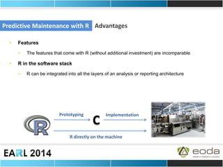 Predictive Maintenance with R 
Advantages 
•Features 
•The features that come with R (without additional investment) are incomparable 
•R in the software stack 
•R can be integrated into all the layers of an analysis or reporting architecture 
C 
Prototyping 
Implementation 
R directly on the machine  