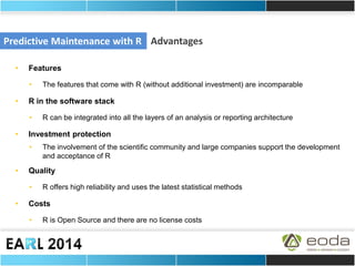 Predictive Maintenance with R 
Advantages 
•Features 
•The features that come with R (without additional investment) are incomparable 
•R in the software stack 
•R can be integrated into all the layers of an analysis or reporting architecture 
•Investment protection 
•The involvement of the scientific community and large companies support the development and acceptance of R 
•Quality 
•R offers high reliability and uses the latest statistical methods 
•Costs 
•R is Open Source and there are no license costs 
 