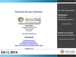 eoda GmbH Ludwig-Erhard-Straße 8 34131 Kassel Germany +49 (0) 561/202724-40 www.eoda.de http://blog.eoda.de https://service.eoda.de/ http://twitter.com/datennutzen https://www.facebook.com/datenwissennutzen info@eoda.de 
Thank you for your attention 
For more information Whitepaper: Predictive Maintenance with R www.eoda.de Results as a Service eoda Service Platform https://service.eoda.de/ 