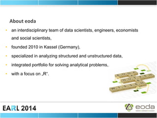 About eoda 
•an interdisciplinary team of data scientists, engineers, economists and social scientists, 
•founded 2010 in Kassel (Germany), 
•specialized in analyzing structured and unstructured data, 
•integrated portfolio for solving analytical problems, 
•with a focus on „R“.  
