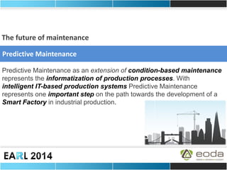 Predictive Maintenance as an extension of condition-based maintenance represents the informatization of production processes. With intelligent IT-based production systems Predictive Maintenance represents one important step on the path towards the development of a Smart Factory in industrial production. 
Predictive Maintenance 
The future of maintenance  