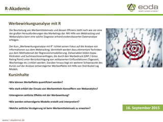 R-Akademie 
Werbewirkungsanalyse mit R 
16. September 2015 
Die Beurteilung von Werbemitteleinsatz und dessen Effizienz stellt nach wie vor eine der großen Herausforderungen des Marketings dar. Mit Hilfe von Webtracking und Webanalyticskann eine solche Diagnose anhand evidenzbasierter Datenanalyse erfolgen. 
Der Kurs „Werbewirkungsanalyse mit R“ richtet seinen Fokus auf die Analyse von Informationen aus dem Webtracking. Vermittelt werden dazu elementare Techniken aus dem Methodenset der Regressionsmodellierung. Zielvariablen bilden bspw. Klickraten und Suchmaschinenanfragen, die durch den Werbedruck (GRP / GrossRating Point) unter Berücksichtigung von zeitbasierten Einflussfaktoren (Tageszeit, Wochentage etc.) erklärt werden. Darüber hinaus liegt ein weiterer Schwerpunkt des Kurses auf der Analyse zeitverzögerter Werbeeffekte mit Hilfe von Distributed Lag Models. 
Kursinhalte 
•Wie können Werbeffektequantifiziert werden? 
•Wie stark erklärt der Einsatz von Werbemitteln Kennziffern von Webanalytics? 
•Interagieren zeitliche Effekte mit der Werbewirkung? 
•Wie werden zeitverzögerte Modelle erstellt und interpretiert? 
•Welche zeitliche Verzögerung ist beim Werbemitteleinsatz zu erwarten? 
www.r-akademie.de  