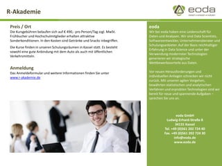 R-Akademie 
eoda 
Wir bei eoda haben eine Leidenschaft für Daten und Analysen. Wir sind Data Scientists, Softwareentwickler, Unternehmensberater und Schulungsanbieter. Auf der Basis reichhaltiger Erfahrung in Data Science und unter der Verwendung modernster Technologien generieren wir strategische Wettbewerbsvorteile aus Daten. 
Vor neuen Herausforderungen und individuellen Anliegen schrecken wir nicht zurück. Mit unseren agilen Vorgehen, bewährten statistischen und analytischen Verfahren und erprobten Technologien sind wir bereit für neue und spannende Aufgaben – sprechen Sie uns an. 
Preis / Ort 
Die Kursgebühren belaufen sich auf €490,-pro Person/Tag zzgl. MwSt. Frühbucher und Hochschulmitglieder erhalten attraktive Sonderkonditionen. In den Kosten sind Getränke und Snacks inbegriffen. 
Die Kurse finden in unseren Schulungsräumen in Kassel statt. Es besteht sowohl eine gute Anbindung mit dem Auto als auch mit öffentlichen Verkehrsmitteln. 
Anmeldung 
Das Anmeldeformular und weitere Informationen finden Sie unter www.r-akademie.de 
eoda GmbH 
Ludwig-Erhard-Straße 8 
34131 Kassel 
Tel. +49 (0)561 202 724 40 
Fax. +49 (0)561 202 724 30 
info@eoda.de 
www.eoda.de 