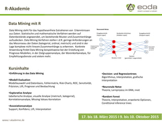 R-Akademie 
Data Mining mit R 
17. bis 18. März 2015 I 9. bis 10. Oktober 2015 
Data Mining steht für das hypothesenfreie Extrahieren vonErkenntnissen aus Daten. Statistische und mathematische Verfahren werden auf Datenbestände angewendet, um bestehende Muster und Zusammenhänge aufzudecken. Data Mining Verfahren stellen i.d.R. geringe Anforderungen an das Messniveau der Daten (kategorial, ordinal, metrisch) und sind in der Lage komplexe nicht-lineare Zusammenhänge zu erkennen.Konkrete Anwendung findet Data Mining beispielsweise bei der Erstellung von Prognose-Modellen, in der Zielgruppenanalyse, der Warenkorbanalyse, für Empfehlungsdienste und vielem mehr. 
Kursinhalte 
•Einführung in das Data Mining 
•Modell-Evaluation 
Modellauswahl und Datenbasis, Fehlermatrix, Risk-Charts, ROC, Sensitivität, Präzision, Lift, Prognose und Beobachtung 
•Explorative Analyse 
tabellarische Analyse, visuelle Analyse (metrisch, kategorial), Korrelationsanalyse, Missing-Values Korrelation 
•Assoziationsanalyse 
Support, Konfidenz, Lift, Interpretation 
•Decision-und Regressiontrees 
Algorithmus, Interpretation, grafische Interpretation 
•Neuronale Netze 
Theorie, Lernprozess im KNN, nnet 
•Random Forest 
Theorie, Interpretation, erweiterte Optionen, Conditionalinferencetrees 
www.r-akademie.de  