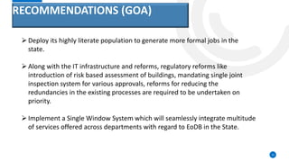 RECOMMENDATIONS (GOA)
12
Deploy its highly literate population to generate more formal jobs in the
state.
Along with the IT infrastructure and reforms, regulatory reforms like
introduction of risk based assessment of buildings, mandating single joint
inspection system for various approvals, reforms for reducing the
redundancies in the existing processes are required to be undertaken on
priority.
Implement a Single Window System which will seamlessly integrate multitude
of services offered across departments with regard to EoDB in the State.
 