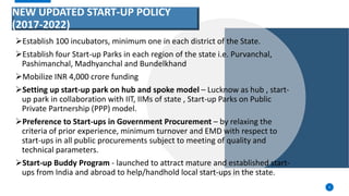 NEW UPDATED START-UP POLICY
(2017-2022)
Establish 100 incubators, minimum one in each district of the State.
Establish four Start-up Parks in each region of the state i.e. Purvanchal,
Pashimanchal, Madhyanchal and Bundelkhand
Mobilize INR 4,000 crore funding
Setting up start-up park on hub and spoke model – Lucknow as hub , start-
up park in collaboration with IIT, IIMs of state , Start-up Parks on Public
Private Partnership (PPP) model.
Preference to Start-ups in Government Procurement – by relaxing the
criteria of prior experience, minimum turnover and EMD with respect to
start-ups in all public procurements subject to meeting of quality and
technical parameters.
Start-up Buddy Program - launched to attract mature and established start-
ups from India and abroad to help/handhold local start-ups in the state.
4
 