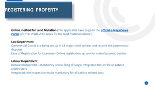 REGISTERING PROPERTY
8
Online method for Land Mutation (The applicants have to go to the official e-NagarSewa
Portal of Uttar Pradesh to apply for the land mutation online )
Law Department
Commercial Courts are being set up in 13 major cities to hear and resolve the commercial
disputes
Ease of Registration for Licensees- Online registration system for manufacturers, dealers
Labour Department
Reduced Inspection - Mandatory online filing of Single Integrated Return for all Labour
related Acts
Integrated joint inspection made mandatory for all Labour related Acts
 