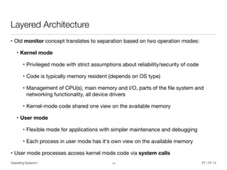 Operating Systems I PT / FF 14
Layered Architecture
• Old monitor concept translates to separation based on two operation modes:

• Kernel mode
• Privileged mode with strict assumptions about reliability/security of code

• Code is typically memory resident (depends on OS type)

• Management of CPU(s), main memory and I/O, parts of the ﬁle system and
networking functionality, all device drivers

• Kernel-mode code shared one view on the available memory

• User mode
• Flexible mode for applications with simpler maintenance and debugging

• Each process in user mode has it‘s own view on the available memory

• User mode processes access kernel mode code via system calls
11
 