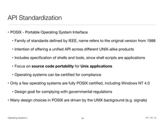 Operating Systems I PT / FF 14
API Standardization
• POSIX - Portable Operating System Interface

• Family of standards deﬁned by IEEE, name refers to the original version from 1988

• Intention of oﬀering a uniﬁed API across diﬀerent UNIX-alike products

• Includes speciﬁcation of shells and tools, since shell scripts are applications

• Focus on source code portability for Unix applications
• Operating systems can be certiﬁed for compliance

• Only a few operating systems are fully POSIX certiﬁed, including Windows NT 4.0

• Design goal for complying with governmental regulations

• Many design choices in POSIX are driven by the UNIX background (e.g. signals)
19
 