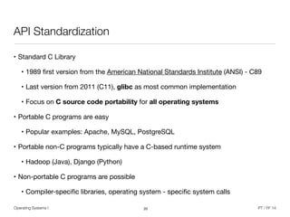 Operating Systems I PT / FF 14
API Standardization
• Standard C Library

• 1989 ﬁrst version from the American National Standards Institute (ANSI) - C89

• Last version from 2011 (C11), glibc as most common implementation

• Focus on C source code portability for all operating systems
• Portable C programs are easy

• Popular examples: Apache, MySQL, PostgreSQL

• Portable non-C programs typically have a C-based runtime system

• Hadoop (Java), Django (Python)

• Non-portable C programs are possible

• Compiler-speciﬁc libraries, operating system - speciﬁc system calls
20
 
