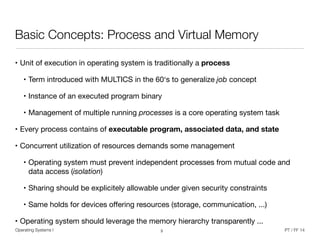 Operating Systems I PT / FF 14
Basic Concepts: Process and Virtual Memory
• Unit of execution in operating system is traditionally a process
• Term introduced with MULTICS in the 60‘s to generalize job concept

• Instance of an executed program binary

• Management of multiple running processes is a core operating system task
• Every process contains of executable program, associated data, and state

• Concurrent utilization of resources demands some management

• Operating system must prevent independent processes from mutual code and
data access (isolation)

• Sharing should be explicitely allowable under given security constraints

• Same holds for devices oﬀering resources (storage, communication, ...)

• Operating system should leverage the memory hierarchy transparently ...
3
 