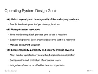 Operating Systems I PT / FF 14
Operating System Design Goals
• (A) Hide complexity and heterogeneity of the underlying hardware
• Enable the development of portable applications

• (B) Manage system resources
• Time multiplexing: Each process gets to use a resource

• Space multiplexing: Each process gets some part of a resource

• Manage concurrent utilization

• (C) Ensure ﬂexibility, portability and security through layering
• New, ﬁxed or updated services without application modiﬁcation

• Encapsulation and protection of concurrent users

• Integration of new or modiﬁed hardware components
6
 