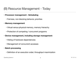 Operating Systems I PT / FF 14
(B) Resource Management - Today
• Processor management - Scheduling
• Fairness, non-blocking behavior, priorities

• Memory management
• Virtual versus physical memory, memory hierarchy

• Protection of competing / concurrent programs

• Device management, including storage management
• Hiding of hardware dependencies 

• Management of concurrent accesses 

• Batch processing
• Deﬁnition of an execution order; throughput maximization
8
 