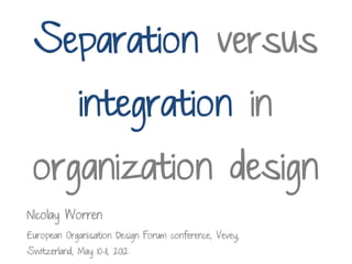 Separation versus
              integration in
 organization design
Nicolay Worren
European Organisation Design Forum conference, Vevey,
Switzerland, May 10-11, 2012
 