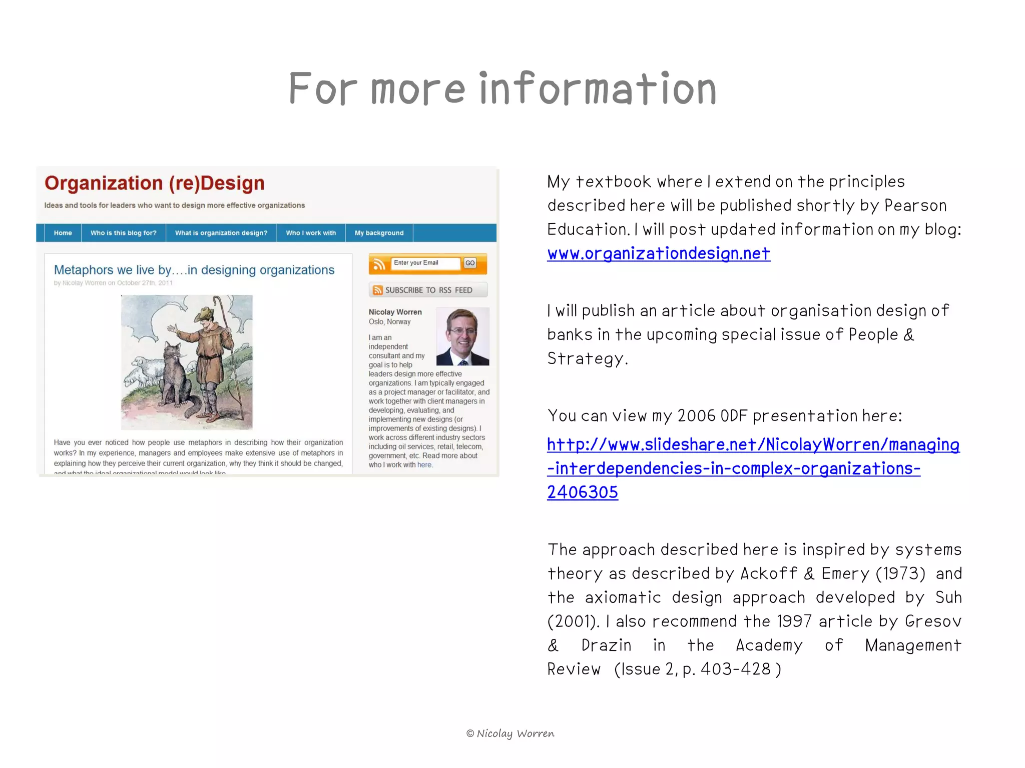 For more information
                      My textbook where I extend on the principles
                      described here will be published shortly by Pearson
                      Education. I will post updated information on my blog:
                      www.organizationdesign.net

                      I will publish an article about organisation design of
                      banks in the upcoming special issue of People &
                      Strategy.

                      You can view my 2006 ODF presentation here:
                      http://www.slideshare.net/NicolayWorren/managing
                      -interdependencies-in-complex-organizations-
                      2406305

                      The approach described here is inspired by systems
                      theory as described by Ackoff & Emery (1973) and
                      the axiomatic design approach developed by Suh
                      (2001). I also recommend the 1997 article by Gresov
                      & Drazin in the Academy of Management
                      Review (Issue 2, p. 403-428 )


        © Nicolay Worren
 