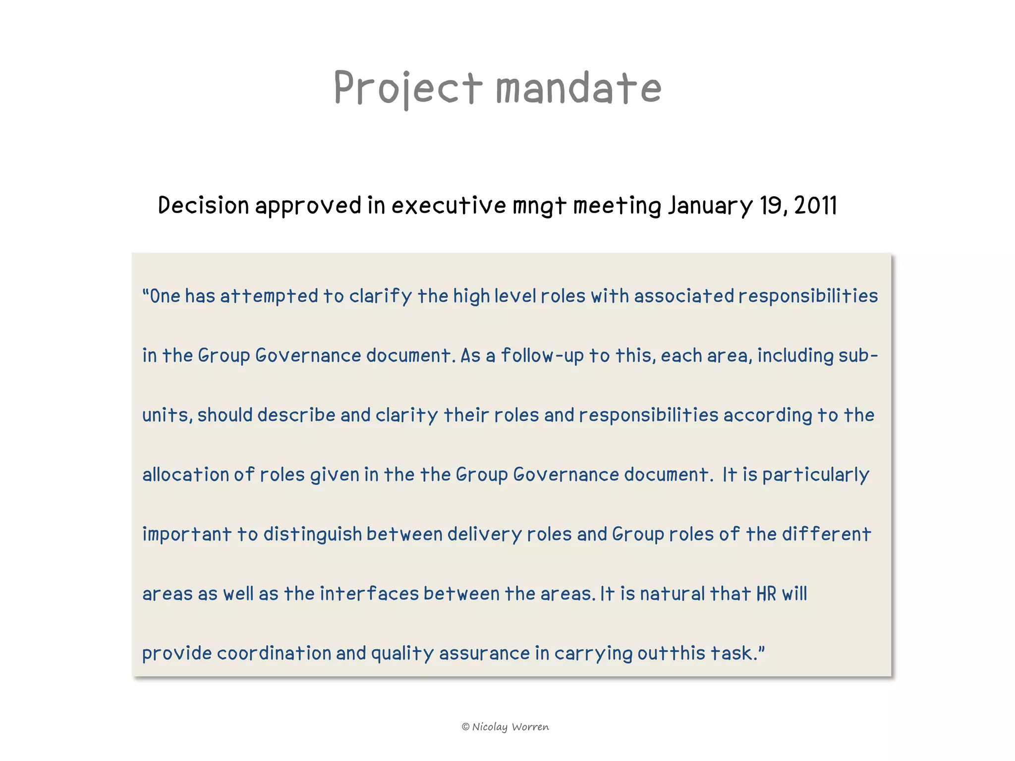 Project mandate

 Decision approved in executive mngt meeting January 19, 2011


“One has attempted to clarify the high level roles with associated responsibilities

in the Group Governance document. As a follow-up to this, each area, including sub-

units, should describe and clarity their roles and responsibilities according to the

allocation of roles given in the the Group Governance document. It is particularly

important to distinguish between delivery roles and Group roles of the different

areas as well as the interfaces between the areas. It is natural that HR will

provide coordination and quality assurance in carrying outthis task.”


                                     © Nicolay Worren
 