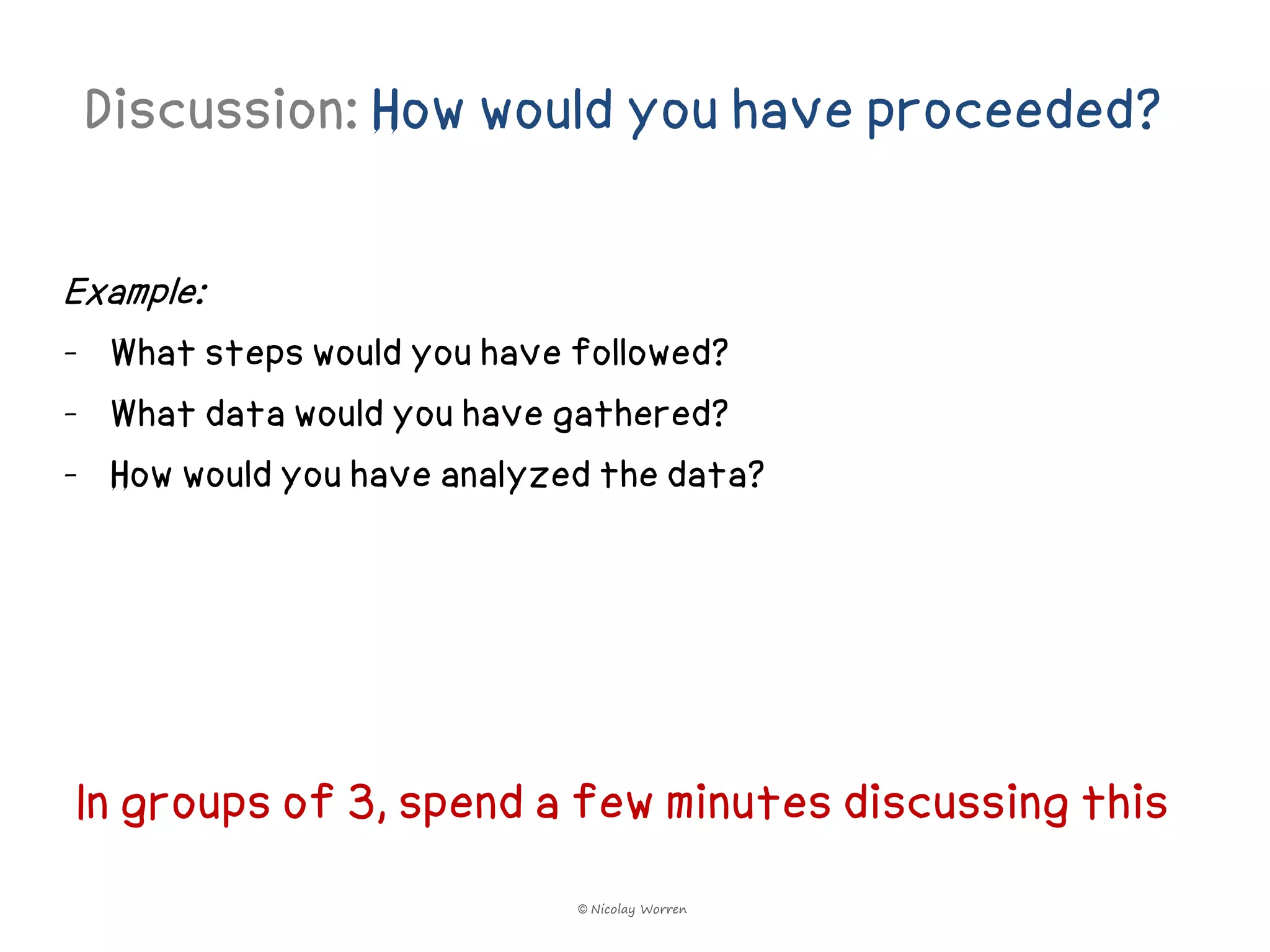 Discussion: How would you have proceeded?

Example:
- What steps would you have followed?
- What data would you have gathered?
- How would you have analyzed the data?




In groups of 3, spend a few minutes discussing this
                            © Nicolay Worren
 