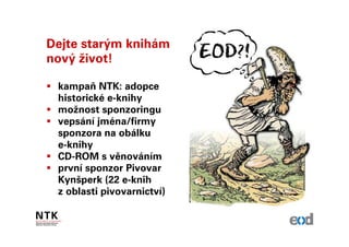 Dejte starým knihám
nový život!

 kampaň NTK: adopce
 historické e-knihy
 možnost sponzoringu
 vepsání jména/firmy
 sponzora na obálku
 e-knihy
 CD-ROM s věnováním
 první sponzor Pivovar
 Kynšperk (22 e-knih
 z oblasti pivovarnictví)
 