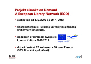 Projekt eBooks on Demand
A European Library Network (EOD)
 realizován od 1. 5. 2009 do 30. 4. 2013

 koordinátorem je Tyrolská univerzitní a zemská
 knihovna v Innsbrucku

 podpořen programem Evropské
 komise Kultura 2007-2013

 dotaci dostává 20 knihoven z 10 zemí Evropy
 (50% finanční spoluúčast)
 