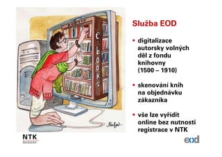 Služba EOD

 digitalizace
 autorsky volných
 děl z fondu
 knihovny
 (1500 – 1910)

 skenování knih
 na objednávku
 zákazníka

 vše lze vyřídit
 online bez nutnosti
 registrace v NTK
 