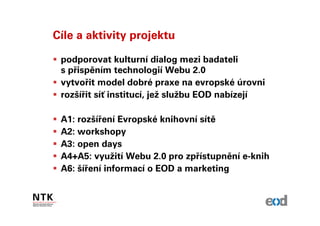 Cíle a aktivity projektu

 podporovat kulturní dialog mezi badateli
 s přispěním technologií Webu 2.0
 vytvořit model dobré praxe na evropské úrovni
 rozšířit síť institucí, jež službu EOD nabízejí

 A1: rozšíření Evropské knihovní sítě
 A2: workshopy
 A3: open days
 A4+A5: využití Webu 2.0 pro zpřístupnění e-knih
 A6: šíření informací o EOD a marketing
 