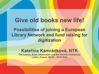 Give old books new life!
 Possibilities of joining a European
Library Network and fund raising for
             digitization

     Kateřina Kamrádková, NTK
   The Library, Book, Information and the Internet Conference
                Lublin, Poland, 09/10 – 10/10 2012
 