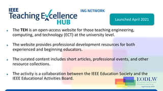 Enabling Technologies to Improve Digital Learning
TEH Virtual Program (IEEE EdSoc & IEEE EA)
▶ The TEH is an open-access website for those teaching engineering,
computing, and technology (ECT) at the university level.
▶ The website provides professional development resources for both
experienced and beginning educators.
▶ The curated content includes short articles, professional events, and other
resource collections.
▶ The activity is a collaboration between the IEEE Education Society and the
IEEE Educational Activities Board.
Launched April 2021
 