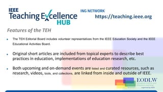 Enabling Technologies to Improve Digital Learning
TEH Virtual Program (IEEE EdSoc & IEEE EA) https://teaching.ieee.org
▶ The TEH Editorial Board includes volunteer representatives from the IEEE Education Society and the IEEE
Educational Activities Board.
▶ Original short articles are included from topical experts to describe best
practices in education, implementations of education research, etc.
▶ Both upcoming and on-demand events are listed and curated resources, such as
research, videos, tools, and collections, are linked from inside and outside of IEEE.
Features of the TEH
 
