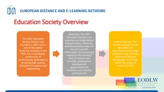 Education Society Overview
The IEEE Education
Society (EdSoc) was
founded in 1957 and is
one of the oldest
technical societies in the
IEEE. It is a worldwide
community of
professionals dedicated to
ensuring high-quality
education in science and
engineering
Objective: The IEEE
Education Society is an
international organization
that promotes, advances,
and disseminates state-of-
the-art scientific
information and resources
related to the Society’s
field of interest and
provides professional
development
opportunities for
academic and industry
professionals
Field of Interest: The
theory and practice of
education and
educational technology
involved in the effective
delivery of domain
knowledge of all fields
within the scope of
interest of IEEE
 